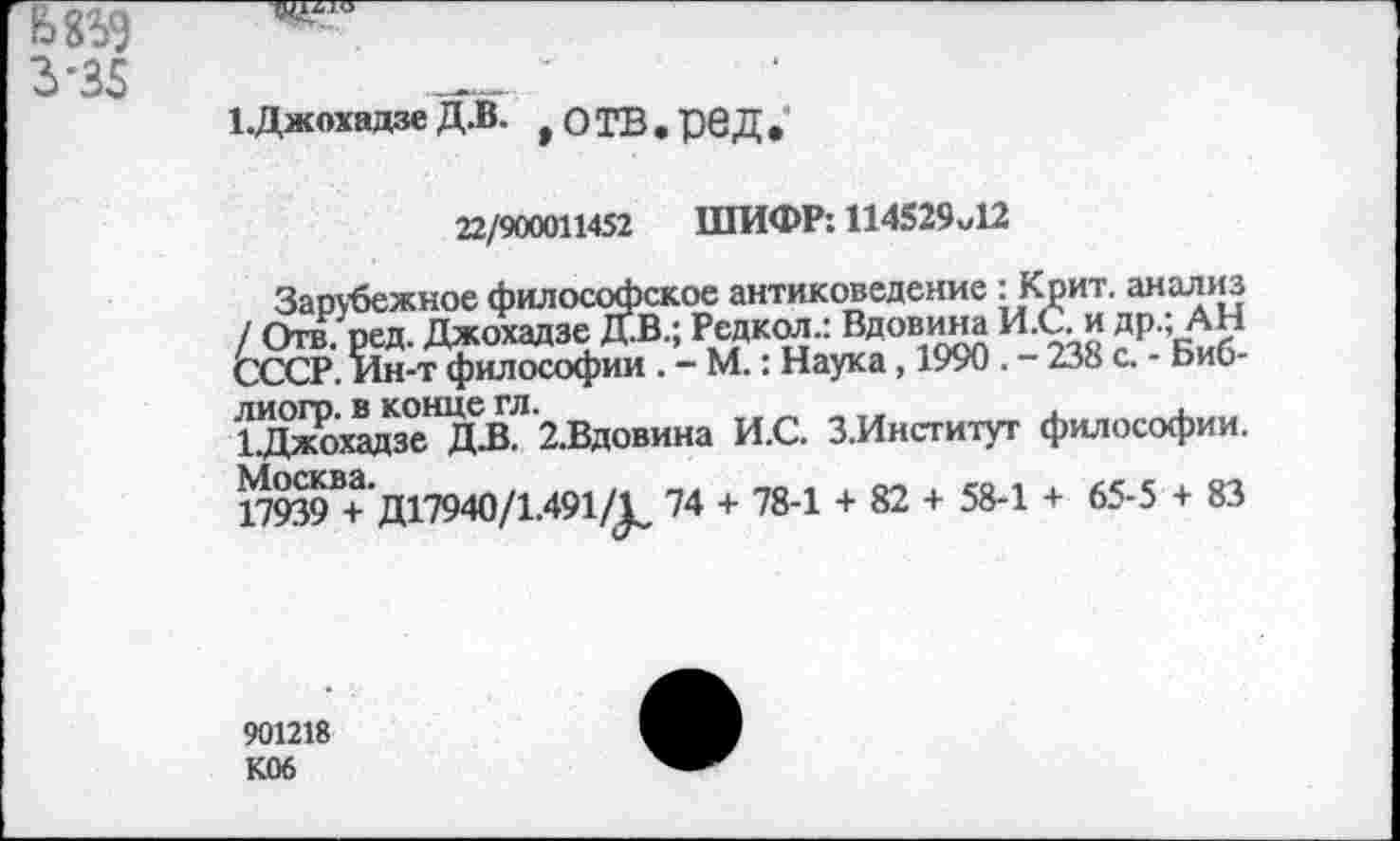 ﻿3'35
1.Джохадзе Д.В. ,ОТВ.рвД.
22/900011452 ШИФР: 114529м12
Зарубежное философское антиковедение : Крит, анализ / Отв. ред. Джохадзе Д.В.; Рсдкол.: Вдовина И.С. и др.; АН СССР. Ин-т философии . - М.: Наука, 1990 . - 238 с. - Биб-лиогр. в конце гл.	.
1Джохадзе Д-В. 2.Вдовина И.С. З.Институт философии. 17939В+Д17940/1.491/^ 74 + 78-1 + 82 + 58-1 + 65-5 + 83
901218 К06